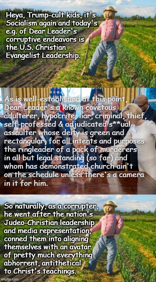 Demon In A Meat-suit Pt. 2 | Heya, Trump-cult kids, it's
Socialism again and today's
e.g. of Dear Leader's
corruptive endeavors is
the U.S. Christian
Evangelist Leadership. As is well-established at this point,
Dear Leader's a known covetous
adulterer, hypocrite, liar, criminal, thief,
self-professed & adjudicated s**ual
assaulter whose deity is green and
rectangular, for all intents and purposes
the ringleader of a pack of murderers
in all but legal standing (so far) and
whom has demonstrated church ain't
on the schedule unless there's a camera
in it for him. So naturally, as a corrupter,
he went after the nation's
Judeo-Christian leadership
and media representation,
conned them into aligning
themselves with an avatar
of pretty much everything
abhorrent, antithetical
to Christ's teachings. | image tagged in trump unfit unqualified dangerous,corrupt | made w/ Imgflip meme maker