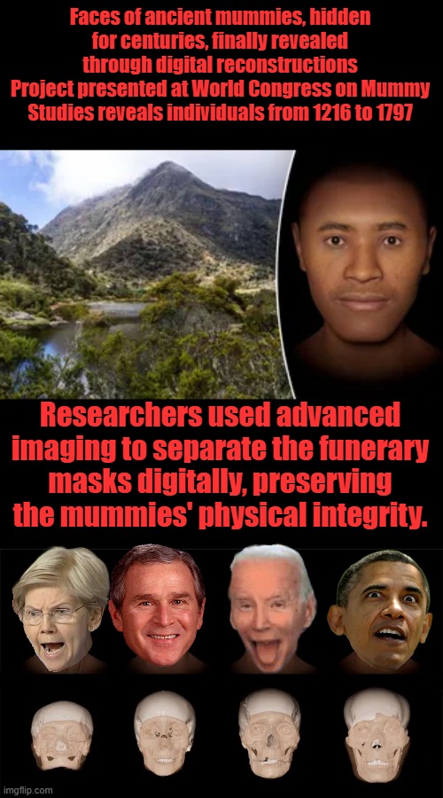 Trust the Science, it never lies.; They can pretty much say what they want now; Challenging Science is no longer allowed. | Faces of ancient mummies, hidden for centuries, finally revealed through digital reconstructions
Project presented at World Congress on Mummy Studies reveals individuals from 1216 to 1797; Researchers used advanced imaging to separate the funerary masks digitally, preserving the mummies' physical integrity. | made w/ Imgflip meme maker