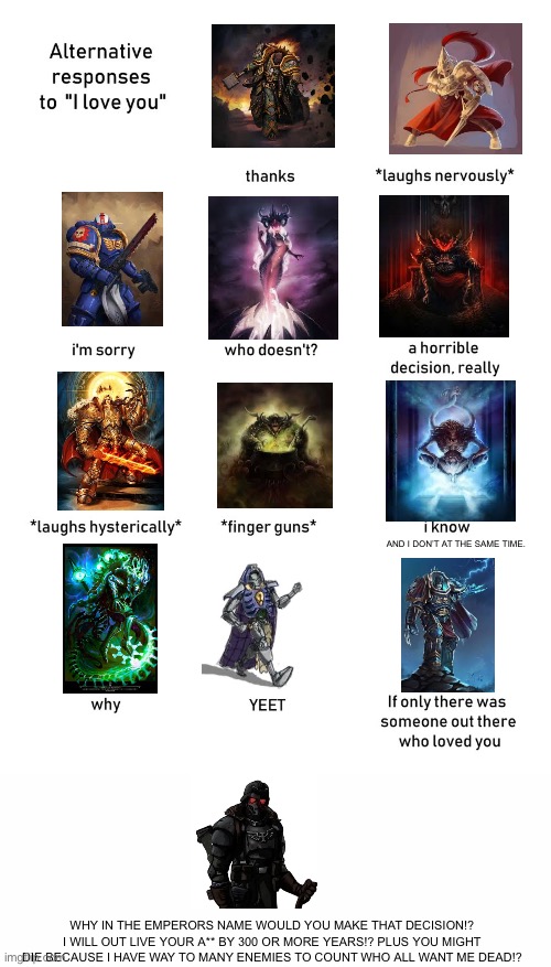 alternative responses to i love you blank | AND I DON’T AT THE SAME TIME. WHY IN THE EMPERORS NAME WOULD YOU MAKE THAT DECISION!? I WILL OUT LIVE YOUR A** BY 300 OR MORE YEARS!? PLUS YOU MIGHT DIE BECAUSE I HAVE WAY TO MANY ENEMIES TO COUNT WHO ALL WANT ME DEAD!? | image tagged in alternative responses to i love you blank | made w/ Imgflip meme maker