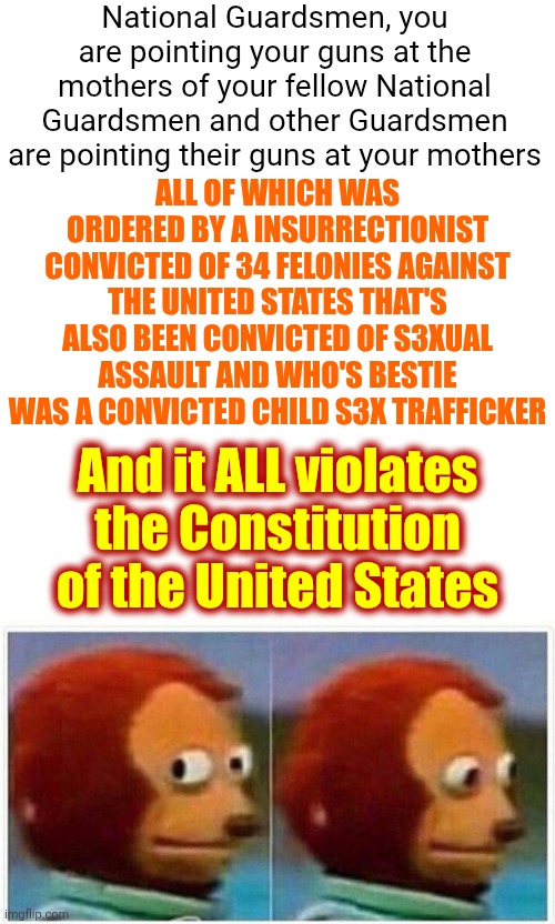 If You Remove All Of The Catholics, aka: Mexicans, You're Left With Southern Baptist Insurrectionists. | National Guardsmen, you are pointing your guns at the mothers of your fellow National Guardsmen and other Guardsmen are pointing their guns at your mothers; ALL OF WHICH WAS ORDERED BY A INSURRECTIONIST CONVICTED OF 34 FELONIES AGAINST THE UNITED STATES THAT'S ALSO BEEN CONVICTED OF S3XUAL ASSAULT AND WHO'S BESTIE WAS A CONVICTED CHILD S3X TRAFFICKER; And it ALL violates the Constitution of the United States | image tagged in memes,monkey puppet,lock trump up,trump is mentally ill,maga,nazis | made w/ Imgflip meme maker
