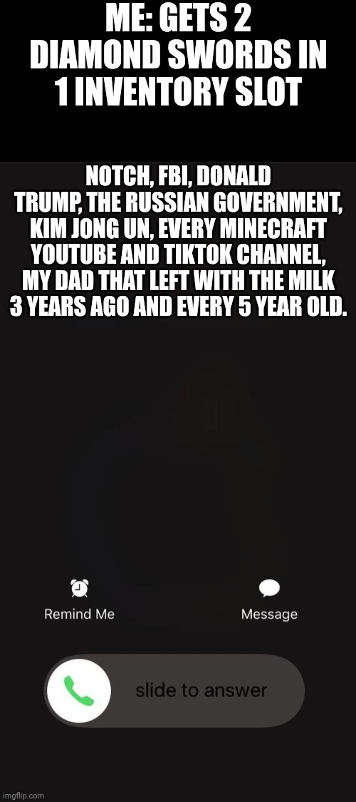im cooked | ME: GETS 2 DIAMOND SWORDS IN 1 INVENTORY SLOT; NOTCH, FBI, DONALD TRUMP, THE RUSSIAN GOVERNMENT, KIM JONG UN, EVERY MINECRAFT YOUTUBE AND TIKTOK CHANNEL, MY DAD THAT LEFT WITH THE MILK 3 YEARS AGO AND EVERY 5 YEAR OLD. | image tagged in ios incoming call | made w/ Imgflip meme maker
