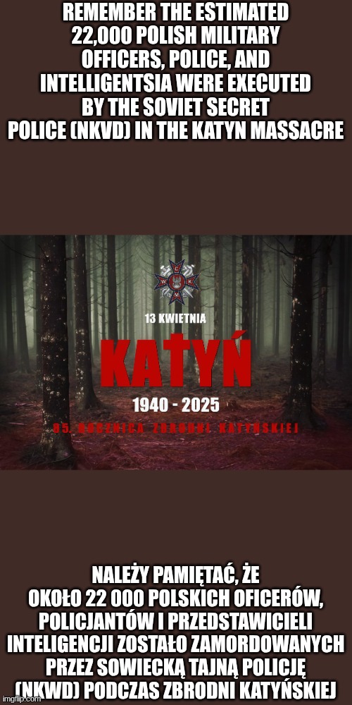 Katyn | REMEMBER THE ESTIMATED 22,000 POLISH MILITARY OFFICERS, POLICE, AND INTELLIGENTSIA WERE EXECUTED BY THE SOVIET SECRET POLICE (NKVD) IN THE KATYN MASSACRE; NALEŻY PAMIĘTAĆ, ŻE OKOŁO 22 000 POLSKICH OFICERÓW, POLICJANTÓW I PRZEDSTAWICIELI INTELIGENCJI ZOSTAŁO ZAMORDOWANYCH PRZEZ SOWIECKĄ TAJNĄ POLICJĘ (NKWD) PODCZAS ZBRODNI KATYŃSKIEJ | image tagged in katyn | made w/ Imgflip meme maker