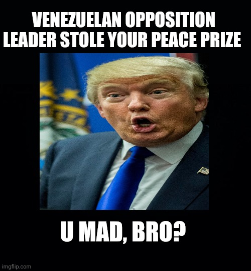 Black background | VENEZUELAN OPPOSITION LEADER STOLE YOUR PEACE PRIZE U MAD, BRO? | image tagged in black background | made w/ Imgflip meme maker