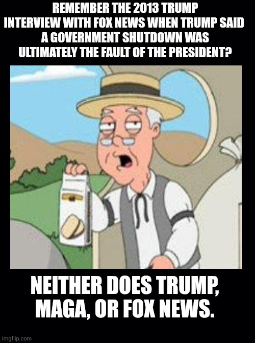 Selective amnesia | REMEMBER THE 2013 TRUMP INTERVIEW WITH FOX NEWS WHEN TRUMP SAID 
A GOVERNMENT SHUTDOWN WAS ULTIMATELY THE FAULT OF THE PRESIDENT? NEITHER DOES TRUMP, MAGA, OR FOX NEWS. | image tagged in trump said wha,fox news,maga,selective memory,liar | made w/ Imgflip meme maker