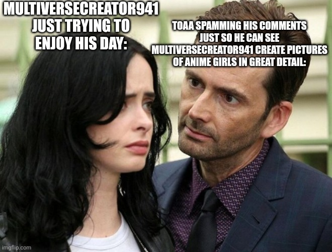 Don't threaten me with a good reward | MULTIVERSECREATOR941 JUST TRYING TO ENJOY HIS DAY:; TOAA SPAMMING HIS COMMENTS JUST SO HE CAN SEE MULTIVERSECREATOR941 CREATE PICTURES OF ANIME GIRLS IN GREAT DETAIL: | image tagged in guy staring intensely at scared girl | made w/ Imgflip meme maker