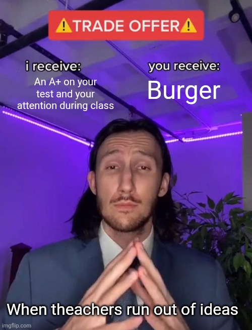 Bro got himself a burger | An A+ on your test and your attention during class; Burger; When theachers run out of ideas | image tagged in trade offer | made w/ Imgflip meme maker