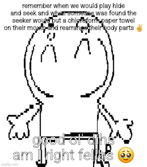excuse for a new "announcement" temp | remember when we would play hide and seek and when someone was found the seeker would put a chloroform paper towel on their mouth and rearrange their body parts ✌️; good ol' dihs am I right fellas 🥹 | image tagged in excuse for a new announcement temp | made w/ Imgflip meme maker