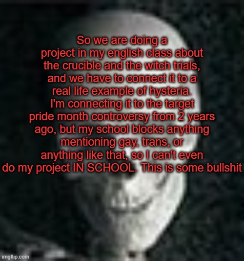 . | So we are doing a project in my english class about the crucible and the witch trials, and we have to connect it to a real life example of hysteria. I'm connecting it to the target pride month controversy from 2 years ago, but my school blocks anything mentioning gay, trans, or anything like that, so I can't even do my project IN SCHOOL. This is some bullshit | image tagged in skull | made w/ Imgflip meme maker