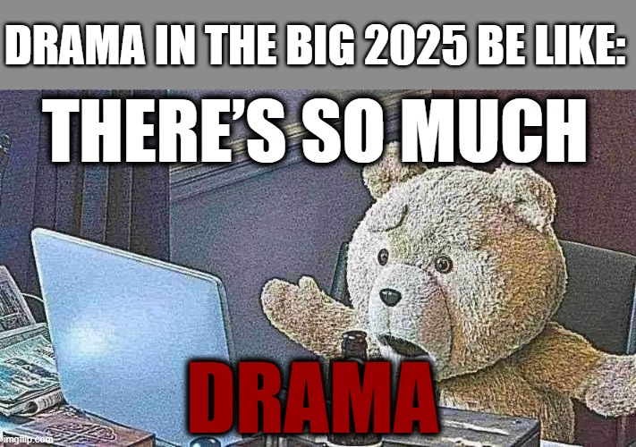 Why is there's so much drama in the big 2025 | DRAMA IN THE BIG 2025 BE LIKE:; THERE’S SO MUCH; DRAMA | image tagged in there s so much x,drama,so much drama,2025 | made w/ Imgflip meme maker
