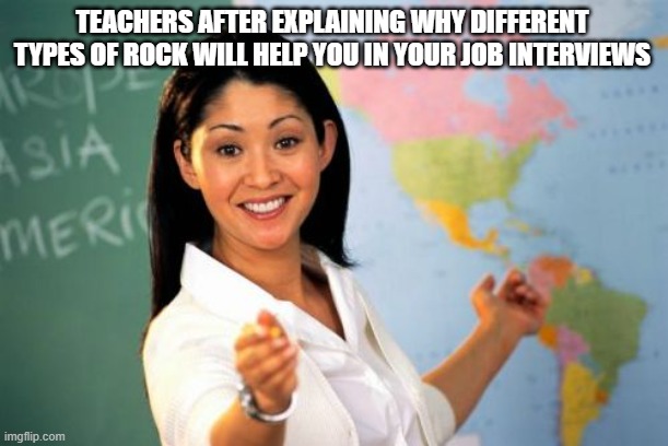 school be like | TEACHERS AFTER EXPLAINING WHY DIFFERENT TYPES OF ROCK WILL HELP YOU IN YOUR JOB INTERVIEWS | image tagged in memes,unhelpful high school teacher | made w/ Imgflip meme maker