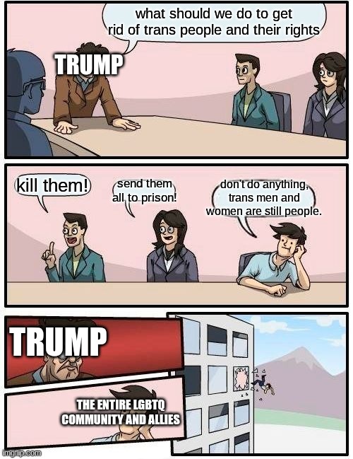 Boardroom Meeting Suggestion | what should we do to get rid of trans people and their rights; TRUMP; don't do anything, trans men and women are still people. kill them! send them all to prison! TRUMP; THE ENTIRE LGBTQ COMMUNITY AND ALLIES | image tagged in memes,boardroom meeting suggestion | made w/ Imgflip meme maker