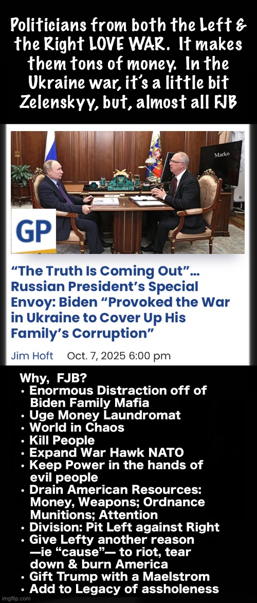 Lefty loves supporting the dregs.  One of their greatest dregs:  FJB | Politicians from both the Left &
the Right LOVE WAR.  It makes
them tons of money.  In the
Ukraine war, it’s a little bit
Zelenskyy, but, almost all FJB; Marko; Why,  FJB?
• Enormous Distraction off of
   Biden Family Mafia
• Uge Money Laundromat
• World in Chaos
• Kill People
• Expand War Hawk NATO
• Keep Power in the hands of
   evil people
• Drain American Resources:
   Money, Weapons; Ordnance
   Munitions; Attention
• Division: Pit Left against Right
• Give Lefty another reason 
   —ie “cause”— to riot, tear
   down & burn America
• Gift Trump with a Maelstrom 
• Add to Legacy of assholeness | image tagged in memes,fjb voters kissmyass,fjb voters gotohell,fjb voters kissmyass n gotohell,fjb voters gotohell n kissmyass,ya scum | made w/ Imgflip meme maker