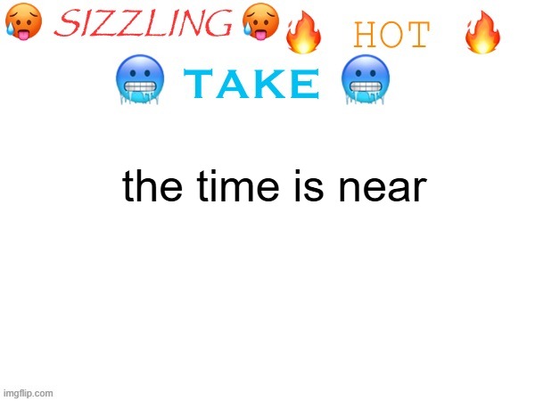 sizzling hot take | the time is near | image tagged in sizzling hot take | made w/ Imgflip meme maker