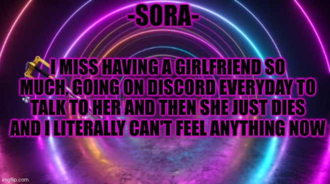 -Sora- template | I MISS HAVING A GIRLFRIEND SO MUCH, GOING ON DISCORD EVERYDAY TO TALK TO HER AND THEN SHE JUST DIES AND I LITERALLY CAN'T FEEL ANYTHING NOW | image tagged in -sora- template | made w/ Imgflip meme maker