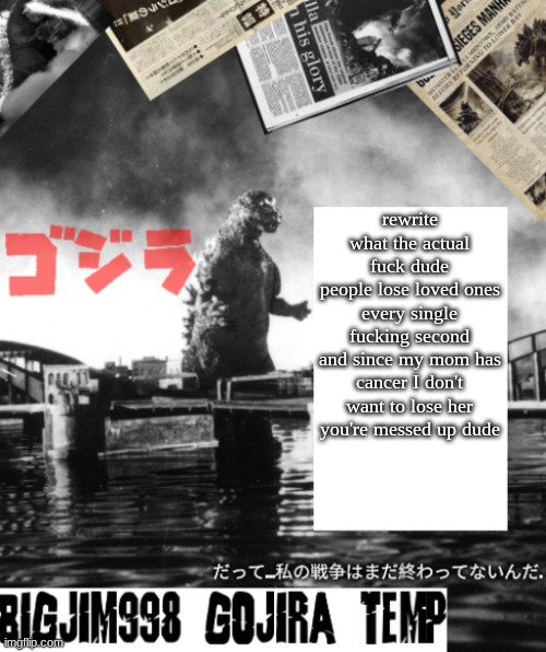 Bigjim998's Godzilla template | rewrite
what the actual fuck dude
people lose loved ones every single fucking second
and since my mom has cancer I don't want to lose her
you're messed up dude | image tagged in bigjim998's godzilla template | made w/ Imgflip meme maker