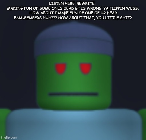 I'ma get yo fresh meat. | LISTEN HERE, REWRITE. 
MAKING FUN OF SOME ONES DEAD GF IS WRONG, YA FLIPPIN WUSS.  HOW ABOUT I MAKE FUN OF ONE OF UR DEAD FAM MEMBERS HUH??? HOW ABOUT THAT, YOU LITTLE SHIT? | image tagged in i'ma get yo fresh meat | made w/ Imgflip meme maker