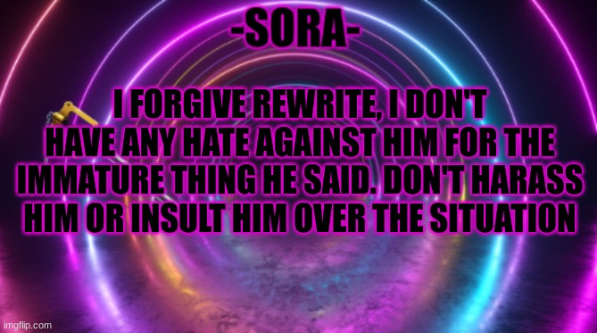 -Sora- template | I FORGIVE REWRITE, I DON'T HAVE ANY HATE AGAINST HIM FOR THE IMMATURE THING HE SAID. DON'T HARASS HIM OR INSULT HIM OVER THE SITUATION | image tagged in -sora- template | made w/ Imgflip meme maker