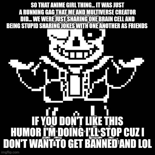sans undertale | SO THAT ANIME GIRL THING... IT WAS JUST A RUNNING GAG THAT ME AND MULTIVERSE CREATOR DID... WE WERE JUST SHARING ONE BRAIN CELL AND BEING STUPID SHARING JOKES WITH ONE ANOTHER AS FRIENDS; IF YOU DON'T LIKE THIS HUMOR I'M DOING I'LL STOP CUZ I DON'T WANT TO GET BANNED AND LOL | image tagged in sans undertale | made w/ Imgflip meme maker