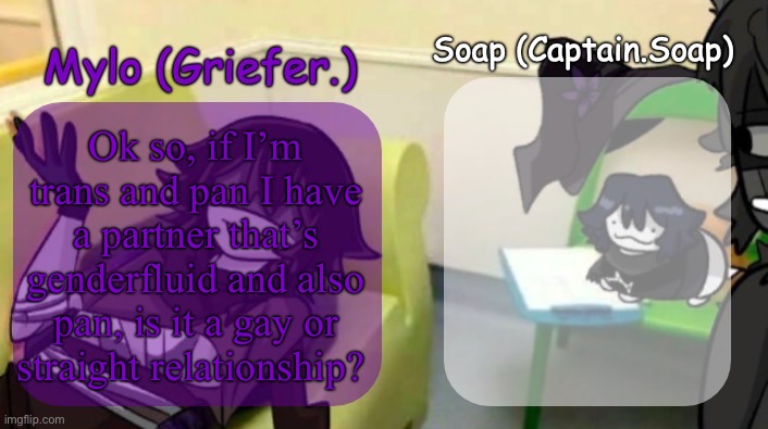 just wanna see what yall think (read the description if you can’t see it) | Ok so, if I’m trans and pan I have a partner that’s genderfluid and also pan, is it a gay or straight relationship? | image tagged in soap's and mylo's forsaken temp | made w/ Imgflip meme maker