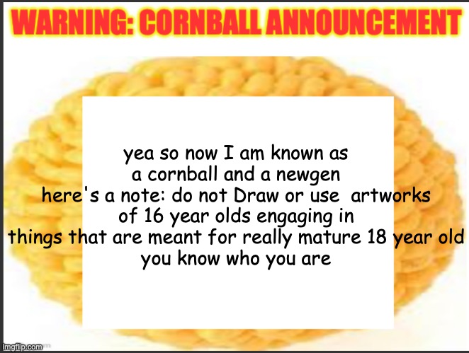 cornball announcement | yea so now I am known as a cornball and a newgen
here's a note: do not Draw or use  artworks of 16 year olds engaging in things that are meant for really mature 18 year old
you know who you are | image tagged in cornball announcement | made w/ Imgflip meme maker