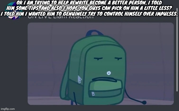 UN LIVE Liam reaction | OK I AM TRYING TO HELP REWRITE BECOME A BETTER PERSON. I TOLD HIM SOME TIPS, AND ALSO I HOPE YOU GUYS CAN PICK ON HIM A LITTLE LESS? I TOLD HIM I WANTED HIM TO GENUINELY TRY TO CONTROL HIMSELF OVER IMPULSES. | image tagged in un live liam reaction | made w/ Imgflip meme maker