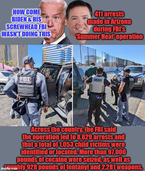 Comey was to busy lying & protecting dems.. Booo Trump  to hard on criminals | HOW COME BIDEN & HIS SCREWHEAD FBI WASN'T DOING THIS; 411 arrests made in Arizona during FBI’s ‘Summer Heat’ operation; Across the country, the FBI said the operation led to 8,629 arrests and that a total of 1,053 child victims were identified or located. More than 97,000 pounds of cocaine were seized, as well as roughly 928 pounds of fentanyl and 2,281 weapons. | made w/ Imgflip meme maker