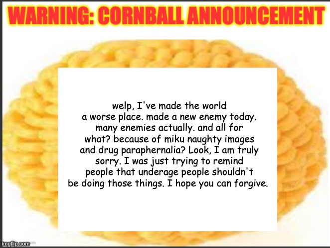 cornball announcement | welp, I've made the world a worse place. made a new enemy today. many enemies actually. and all for what? because of miku naughty images and drug paraphernalia? Look, I am truly sorry. I was just trying to remind people that underage people shouldn't be doing those things. I hope you can forgive. | image tagged in cornball announcement | made w/ Imgflip meme maker
