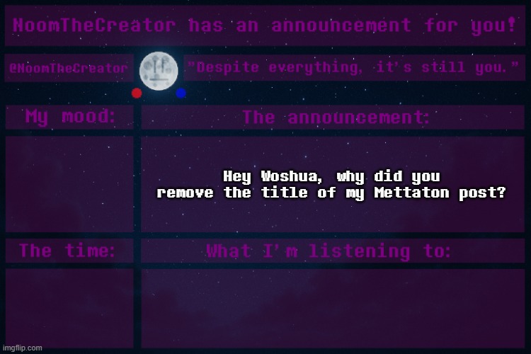 NoomTheCreator Announcement temp | Hey Woshua, why did you remove the title of my Mettaton post? | image tagged in noomthecreator announcement temp | made w/ Imgflip meme maker