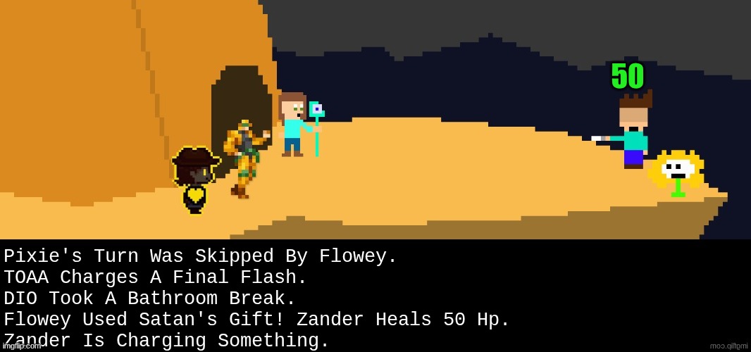 Uneventful turn. | 50; Pixie's Turn Was Skipped By Flowey.
TOAA Charges A Final Flash.
DIO Took A Bathroom Break.
Flowey Used Satan's Gift! Zander Heals 50 Hp.
Zander Is Charging Something. | image tagged in battle,dark virus,virus war | made w/ Imgflip meme maker