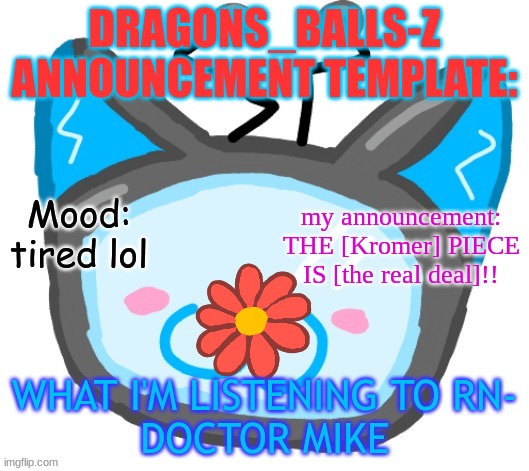 Dragons_BALLs-Z new announcement template | DRAGONS_BALLS-Z ANNOUNCEMENT TEMPLATE:; Mood: tired lol; my announcement: THE [Kromer] PIECE IS [the real deal]!! WHAT I'M LISTENING TO RN-
DOCTOR MIKE | image tagged in dragons_balls-z new announcement template | made w/ Imgflip meme maker