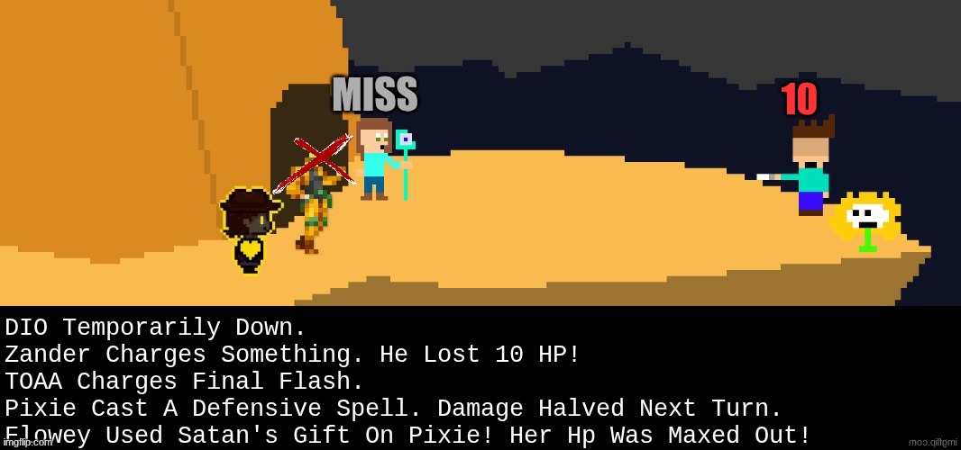 SATANS GIFT DOESNT WEAR OFF UNTIL THE ONE CASTED ON ATTACKS OR IS DOWNED. | MISS; 10; DIO Temporarily Down.
Zander Charges Something. He Lost 10 HP!
TOAA Charges Final Flash.
Pixie Cast A Defensive Spell. Damage Halved Next Turn.
Flowey Used Satan's Gift On Pixie! Her Hp Was Maxed Out! | image tagged in battle,dark virus,virus war | made w/ Imgflip meme maker