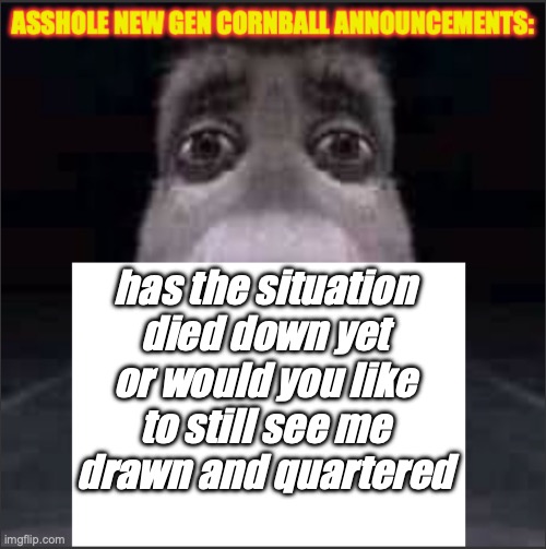 asshole new gen cornball announcements | has the situation died down yet or would you like to still see me drawn and quartered | image tagged in asshole new gen cornball announcements | made w/ Imgflip meme maker