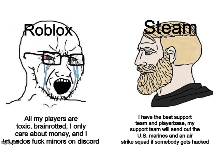 Roblox is just a scam operation with no safety concern for children. | Steam; Roblox; I have the best support team and playerbase, my support team will send out the U.S. marines and an air strike squad if somebody gets hacked; All my players are toxic, brainrotted, I only care about money, and I let pedos fuck minors on discord | image tagged in soyboy vs yes chad,memes,roblox,banroblox,steam,virgin vs chad | made w/ Imgflip meme maker