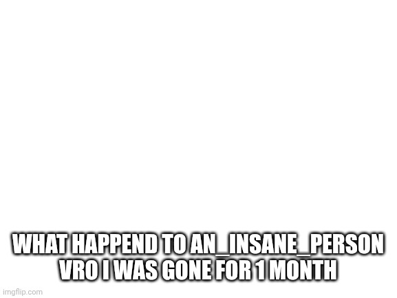 Blank White Template | WHAT HAPPEND TO AN_INSANE_PERSON VRO I WAS GONE FOR 1 MONTH | image tagged in blank white template | made w/ Imgflip meme maker