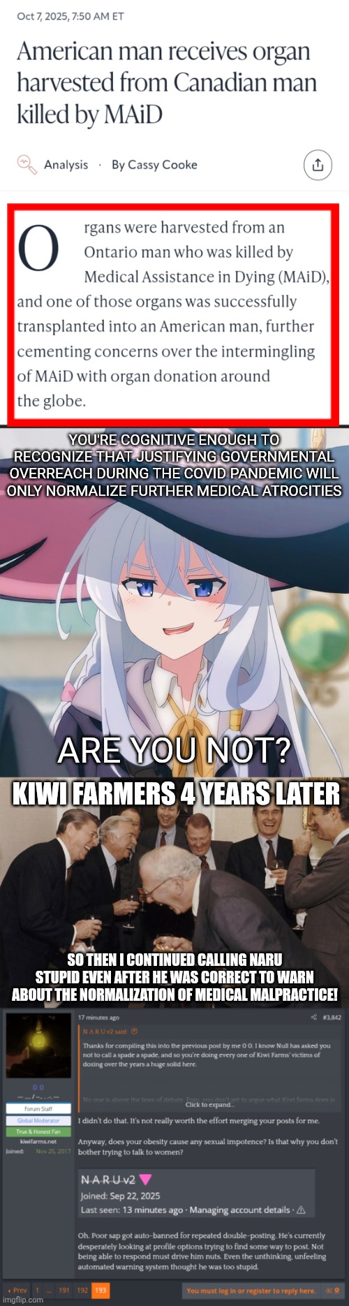 I'm sure the farmers will be along to falsely report this meme as not being political erelong. | YOU'RE COGNITIVE ENOUGH TO RECOGNIZE THAT JUSTIFYING GOVERNMENTAL OVERREACH DURING THE COVID PANDEMIC WILL ONLY NORMALIZE FURTHER MEDICAL ATROCITIES; ARE YOU NOT? KIWI FARMERS 4 YEARS LATER; SO THEN I CONTINUED CALLING NARU STUPID EVEN AFTER HE WAS CORRECT TO WARN ABOUT THE NORMALIZATION OF MEDICAL MALPRACTICE! | image tagged in wandering witch elaina,old men laughing,kiwi farmers,fafo,medical malpractice,big pharma | made w/ Imgflip meme maker