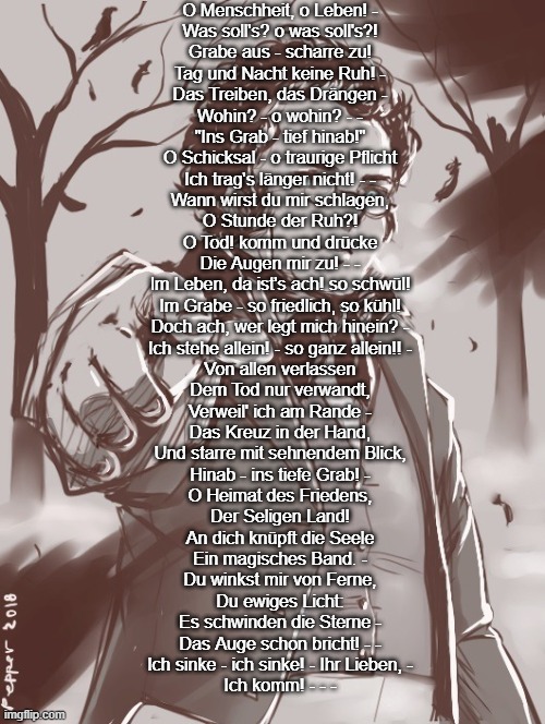 Schubert | O Menschheit, o Leben! -
Was soll's? o was soll's?!
Grabe aus - scharre zu!
Tag und Nacht keine Ruh! -
Das Treiben, das Drängen -
Wohin? - o wohin? - -
"Ins Grab - tief hinab!"

O Schicksal - o traurige Pflicht
Ich trag's länger nicht! - -
Wann wirst du mir schlagen,
O Stunde der Ruh?!
O Tod! komm und drücke
Die Augen mir zu! - -
Im Leben, da ist's ach! so schwül!
Im Grabe - so friedlich, so kühl!
Doch ach, wer legt mich hinein? -
Ich stehe allein! - so ganz allein!! -

Von allen verlassen
Dem Tod nur verwandt,
Verweil' ich am Rande -
Das Kreuz in der Hand,
Und starre mit sehnendem Blick,
Hinab - ins tiefe Grab! -

O Heimat des Friedens,
Der Seligen Land!
An dich knüpft die Seele
Ein magisches Band. -
Du winkst mir von Ferne,
Du ewiges Licht:
Es schwinden die Sterne -
Das Auge schon bricht! - -
Ich sinke - ich sinke! - Ihr Lieben, -
Ich komm! - - - | image tagged in schubert | made w/ Imgflip meme maker