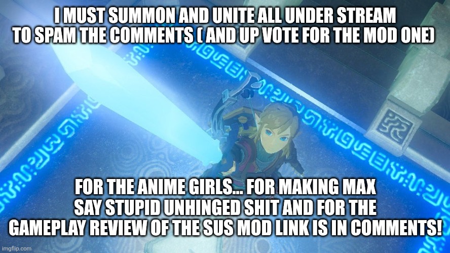 Link putting the master sword in the air | I MUST SUMMON AND UNITE ALL UNDER STREAM TO SPAM THE COMMENTS ( AND UP VOTE FOR THE MOD ONE); FOR THE ANIME GIRLS... FOR MAKING MAX SAY STUPID UNHINGED SHIT AND FOR THE GAMEPLAY REVIEW OF THE SUS MOD LINK IS IN COMMENTS! | image tagged in link putting the master sword in the air | made w/ Imgflip meme maker