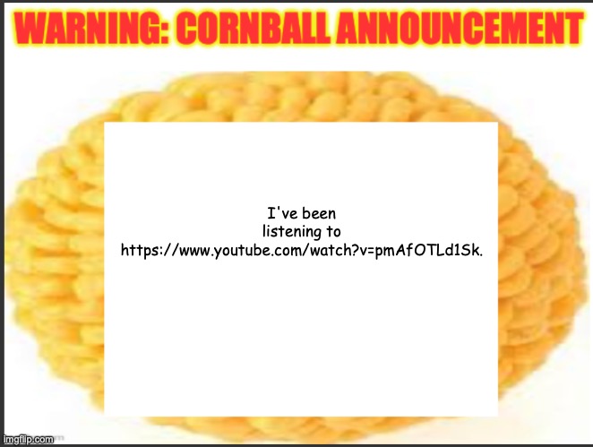 cornball announcement | I've been listening to https://www.youtube.com/watch?v=pmAfOTLd1Sk. | image tagged in cornball announcement | made w/ Imgflip meme maker