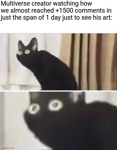 Chat is he cooked? | Multiverse creator watching how we almost reached +1500 comments in just the span of 1 day just to see his art: | image tagged in oh no black cat | made w/ Imgflip meme maker