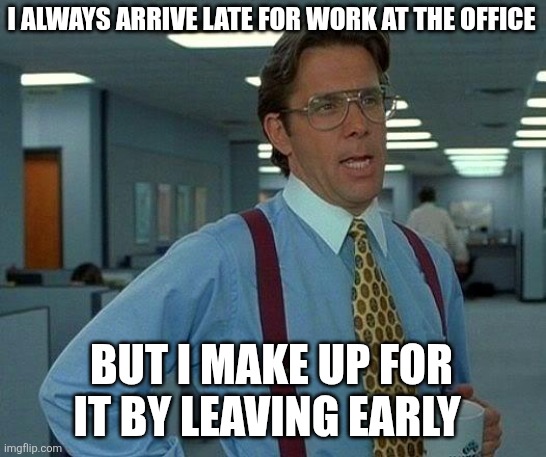 Always arrive late | I ALWAYS ARRIVE LATE FOR WORK AT THE OFFICE; BUT I MAKE UP FOR IT BY LEAVING EARLY | image tagged in memes,that would be great,funny memes | made w/ Imgflip meme maker