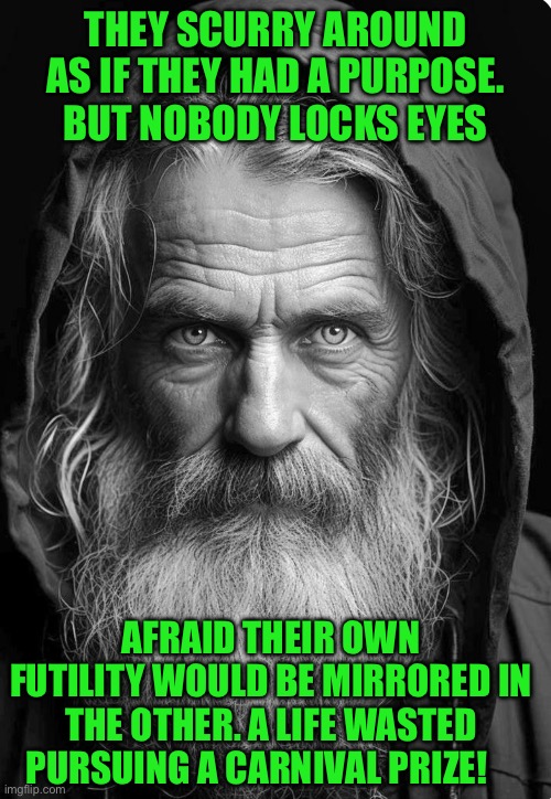 THEY SCURRY AROUND AS IF THEY HAD A PURPOSE. BUT NOBODY LOCKS EYES; AFRAID THEIR OWN FUTILITY WOULD BE MIRRORED IN THE OTHER. A LIFE WASTED PURSUING A CARNIVAL PRIZE! | image tagged in homeless | made w/ Imgflip meme maker