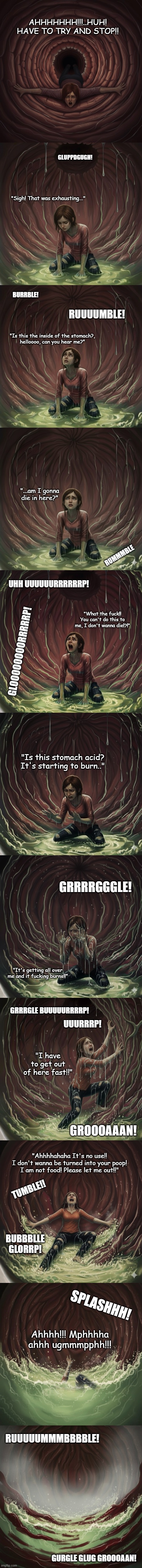 Ellie got ate! (The Last Of Us) | AHHHHHHH!!!..HUH! HAVE TO TRY AND STOP!! GLUPPDGUGH! "Sigh! That was exhausting..."; BURRBLE! RUUUUMBLE! "Is this the inside of the stomach?,
helloooo, can you hear me?"; "...am I gonna die in here?"; RUMMMBLE; UHH UUUUUURRRRRRP! "What the fuck!! You can't do this to me, I don't wanna die!?!"; GLOOOOOOOORRRRRP! "Is this stomach acid? It's starting to burn.."; GRRRRGGGLE! "It's getting all over me and it fucking burns!!"; GRRRGLE BUUUUURRRRP! UUURRRP! "I have to get out of here fast!!"; GROOOAAAN! "Ahhhhahaha It's no use!!
I don't wanna be turned into your poop!
I am not food! Please let me out!!"; TUMBLE!! BUBBBLLE GLORRP! SPLASHHH! Ahhhh!!! Mphhhha ahhh ugmmmpphh!!! RUUUUUMMMBBBBLE! GURGLE GLUG GROOOAAN! | image tagged in thelastofus,vore,swallowed,stomach,dead inside,digestion | made w/ Imgflip meme maker