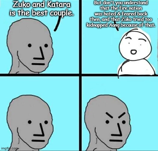 The truth about Zutara | Zuko and Katara is the best couple. But don't you understand that the fire nation was hated & feared back then, and that Zuko tried too kidnapped Aang because of that. | image tagged in npc meme,avatar the last airbender,nickelodeon,zuko,katara | made w/ Imgflip meme maker
