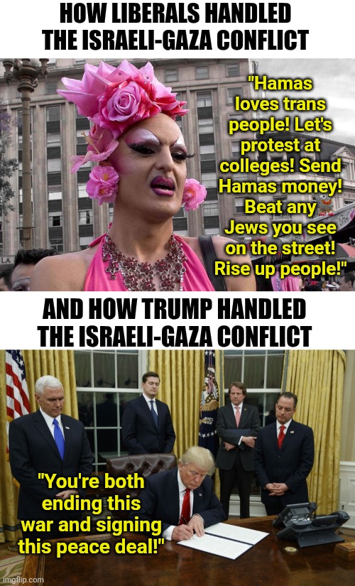 Trump made peace in the Middle East, while the insane Liberals wanted to join the terrorists?!? | HOW LIBERALS HANDLED THE ISRAELI-GAZA CONFLICT; "Hamas loves trans people! Let's protest at colleges! Send Hamas money! Beat any Jews you see on the street! Rise up people!"; AND HOW TRUMP HANDLED THE ISRAELI-GAZA CONFLICT; "You're both ending this war and signing this peace deal!" | image tagged in trump,liberal vs conservative,liberal logic,liberal hypocrisy,war,reality is often dissapointing | made w/ Imgflip meme maker