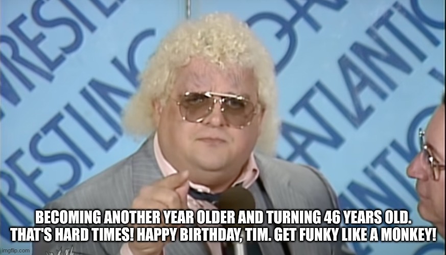 Dusty Rhodes birthday meme | BECOMING ANOTHER YEAR OLDER AND TURNING 46 YEARS OLD. THAT'S HARD TIMES! HAPPY BIRTHDAY, TIM. GET FUNKY LIKE A MONKEY! | image tagged in dusty rhodes,pro wrestling,happy birthday | made w/ Imgflip meme maker
