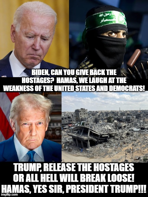 Yes sir, President Trump! | BIDEN, CAN YOU GIVE BACK THE HOSTAGES?  HAMAS, WE LAUGH AT THE WEAKNESS OF THE UNITED STATES AND DEMOCRATS! TRUMP, RELEASE THE HOSTAGES OR ALL HELL WILL BREAK LOOSE! HAMAS, YES SIR, PRESIDENT TRUMP!!! | image tagged in soyboy vs yes chad | made w/ Imgflip meme maker