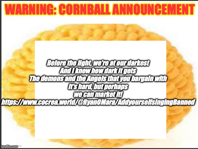 cornball announcement | Before the light, we're at our darkest
And I know how dark it gets
The demons and the Angels that you bargain with
It's hard, but perhaps we can market it!
https://www.cocrea.world/@RyanOMara/AddyourselfsingingBanned | image tagged in cornball announcement | made w/ Imgflip meme maker