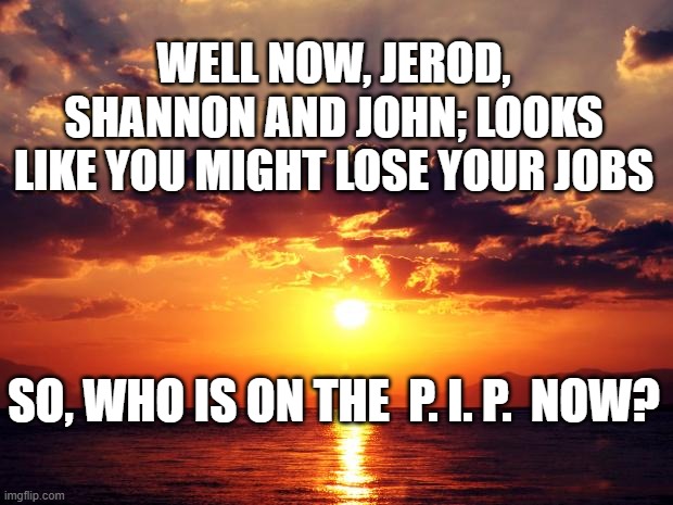 Sunset | WELL NOW, JEROD, SHANNON AND JOHN; LOOKS LIKE YOU MIGHT LOSE YOUR JOBS; SO, WHO IS ON THE  P. I. P.  NOW? | image tagged in sunset | made w/ Imgflip meme maker