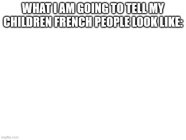 French People Aren't Real | WHAT I AM GOING TO TELL MY CHILDREN FRENCH PEOPLE LOOK LIKE: | image tagged in cursed image,france | made w/ Imgflip meme maker
