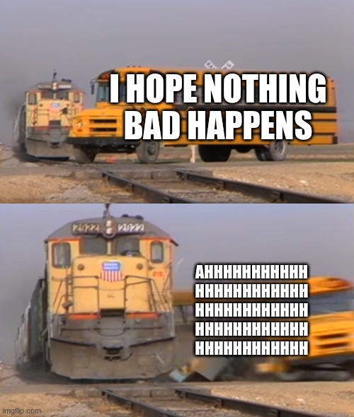 shortcut gone wrong | I HOPE NOTHING BAD HAPPENS; AHHHHHHHHHHH
HHHHHHHHHHHH
HHHHHHHHHHHH
HHHHHHHHHHHH
HHHHHHHHHHHH | image tagged in a train hitting a school bus | made w/ Imgflip meme maker